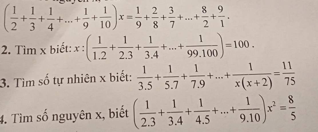 ( 1/2 + 1/3 + 1/4 +...+ 1/9 + 1/10 )x= 1/9 + 2/8 + 3/7 +...+ 8/2 + 9/1 . 
2. Tìm x biết: x:( 1/1.2 + 1/2.3 + 1/3.4 +...+ 1/99.100 )=100. 
3. Tìm số tự nhiên x biết:  1/3.5 + 1/5.7 + 1/7.9 +...+ 1/x(x+2) = 11/75 
4. Tìm số nguyên x, biết ( 1/2.3 + 1/3.4 + 1/4.5 +...+ 1/9.10 )x^2= 8/5 