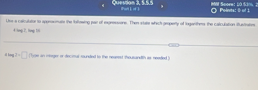 Question 3, 5.5.5 HW Score: 10.53% 2 
Part 1 of 3 Points: 0 of 1 
Use a calculator to approximate the following pair of expressions. Then state which property of logarithms the calculation illustrates. 
4 log 2. log 16
4log 2=□ (Type an integer or decimal rounded to the nearest thousandth as needed.)