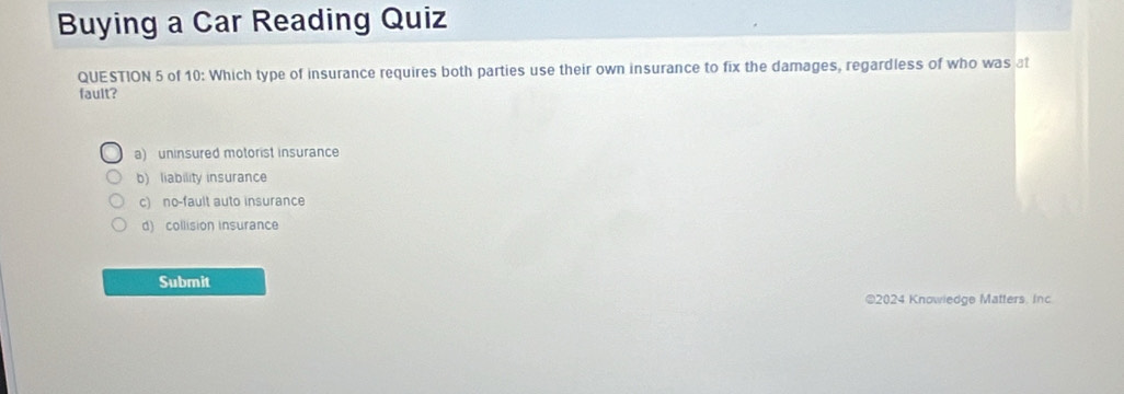 Buying a Car Reading Quiz
QUESTION 5 of 10: Which type of insurance requires both parties use their own insurance to fix the damages, regardless of who was at
fault?
a) uninsured motorist insurance
b) liability insurance
c) no-fault auto insurance
d) collision insurance
Submit
©2024 Knowiedge Matters. Inc