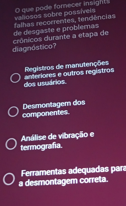 que pode fornecer insights
valiosos sobre possíveis
falhas recorrentes, tendências
de desgaste e problemas
crônicos durante a etapa de
diagnóstico?
Registros de manutenções
anteriores e outros registros
dos usuários.
Desmontagem dos
componentes.
Análise de vibração e
termografia.
Ferramentas adequadas para
a desmontagem correta.