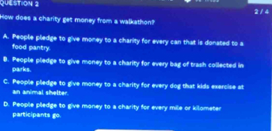 2 / 4
How does a charity get money from a walkathon?
A. People pledge to give money to a charity for every can that is donated to a
food pantry.
B. People pledge to give money to a charity for every bag of trash collected in
parks.
C. People pledge to give money to a charity for every dog that kids exercise at
an animal shelter.
D. People pledge to give money to a charity for every mile or kilometer
participants go.