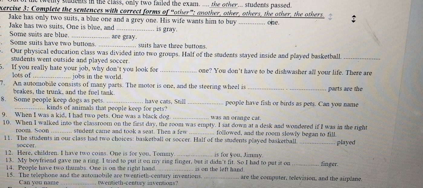 wenty students in the class, only two failed the exam. .... the other... students passed. 
xercise 3: Complete the sentences with correct forms of “other”: another, other, others, the other, the others. 
Jake has only two suits, a blue one and a grey one. His wife wants him to buy _one. 
Jake has two suits, One is blue, and _is gray. 
Some suits are blue. _are gray. 
Some suits have two buttons. _suits have three buttons. 
Our physical education class was divided into two groups. Half of the students stayed inside and played basketball._ 
students went outside and played soccer. 
6. If you really hate your job, why don’t you look for _one? You don’t have to be dishwasher all your life. There are 
lots of _jobs in the world. 
7. An automobile consists of many parts. The motor is one, and the steering wheel is_ 
brakes, the trunk, and the fuel tank. parts are the 
8. Some people keep dogs as pets. _have cats, Still _people have fish or birds as pets. Can you name 
kinds of animals that people keep for pets? 
9. When I was a kid, I had two pets. One was a black dog. _was an orange cat 
10. When I walked into the classroom on the first day, the room was empty. I sat down at a desk and wondered if I was in the right 
room. Soon _student came and took a seat. Then a few _followed, and the room slowly began to fill. 
11. The students in our class had two choices: basketball or soccer. Half of the students played basketball._ 
soccer. 
played 
12. Here, children. I have two coins. One is for you, Tommy. _is for you, Jimmy. 
13. My boyfriend gave me a ring. I tried to put it on my ring finger, but it didn’t fit. So I had to put it on _finger. 
14. People have two thumbs. One is on the right hand. _.. is on the left hand. 
15. The telephone and the automobile are twentieth-century inventions. _are the computer, television, and the airplane. 
Can you name _twentieth-century inventions?