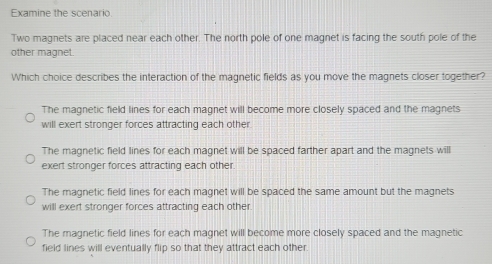 Examine the scenario
Two magnets are placed near each other. The north pole of one magnet is facing the south pole of the
other magnet.
Which choice describes the interaction of the magnetic fields as you move the magnets closer together?
The magnetic field lines for each magnet will become more closely spaced and the magnets
will exert stronger forces attracting each other
The magnetic field lines for each magnet will be spaced farther apart and the magnets will
exert stronger forces attracting each other
The magnetic field lines for each magnet will be spaced the same amount but the magnets
will exert stronger forces attracting each other.
The magnetic field lines for each magnet will become more closely spaced and the magnetic
field lines will eventually flip so that they attract each other.