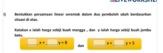 Bentukkan persamaan linear serentak dalam dua pemboleh ubah berdasarkan 
situasi di atas. 
Katakan x ialah harga sebiji buah mangga , dan y ialah harga sebiji buah jambu 
batu.
_ □ x+. □ y=8 dan □ x+ □ y=5