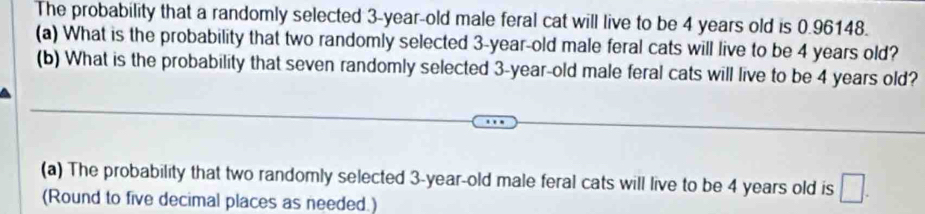 The probability that a randomly selected 3-year-old male feral cat will live to be 4 years old is 0.96148. 
(a) What is the probability that two randomly selected 3-year-old male feral cats will live to be 4 years old? 
(b) What is the probability that seven randomly selected 3-year-old male feral cats will live to be 4 years old? 
(a) The probability that two randomly selected 3-year-old male feral cats will live to be 4 years old is □. 
(Round to five decimal places as needed.)