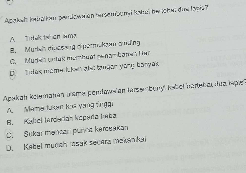 Apakah kebaikan pendawaian tersembunyi kabel bertebat dua lapis?
A. Tidak tahan lama
B. Mudah dipasang dipermukaan dinding
C. Mudah untuk membuat penambahan litar
D. Tidak memerlukan alat tangan yang banyak
Apakah kelemahan utama pendawaian tersembunyi kabel bertebat dua lapis?
A. Memerlukan kos yang tinggi
B. Kabel terdedah kepada haba
C. Sukar mencari punca kerosakan
D. Kabel mudah rosak secara mekanikal