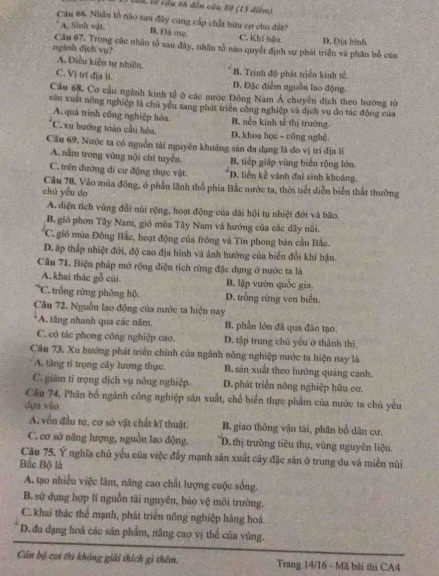 ti, lừ cầu 66 đến cầu 80 (15 điểm)
Câu 66. Nhân tổ nào sau đây cung cấp chất hữu cơ cho đất?
A. Sinh vật. B, Đâ mẹ. C. Khi bậu. D. Địa hình.
Câu 67. Trong các nhân tổ sau đây, nhân tổ nào quyết định sự phát triển và phân bố của
ngành dịch vụ?
A. Điều kiện tự nhiên.
B. Trinh độ phát triển kinh tế.
C. Vị trí địa li. D, Đặc điểm nguồn lao động.
Cầu 68, Cơ cầu ngành kinh tế ở các nước Đông Nam Á chuyển địch theo hướng tử
sản xuất nông nghiệp là chủ yểu sang phát triển công nghiệp và dịch vụ do tác động của
A. quá trình công nghiệp hòa. B. nền kinh tế thị trường.
C.xu hướng toàn cầu hóa. D. khoa học - công nghệ.
Câu 69. Nước ta có nguồn tài nguyên khoảng săn đa dạng là đo vị trí địa lí
A. nằm trong vùng nội chí tuyến. B. tiếp giáp vùng biển rộng lớn.
C. trên đường di cư động thực vật. D. liền kề vành đai sinh khoáng.
Cầu 70. Vào mùa đông, ở phần lãnh thổ phía Bắc nước ta, thời tiết diễn biến thất thường
chú yều do
A. diện tích vùng đổi núi rộng, hoạt động của dãi hội tụ nhiệt đới và bão.
B. gió phơn Tây Nam, gió mùa Tây Nam và hướng của các dãy núi.
C. gió mùa Đông Bắc, hoạt động của frông và Tín phong bán cầu Bắc.
D. áp thấp nhiệt đới, độ cao địa hình và ảnh hưởng của biến đổi khí hậu.
Câu 71. Biện pháp mở rộng điện tích rừng đặc dụng ở nước ta là
A. khai thác gỗ củi. B. lập vườn quốc gia.
*C. trồng rừng phòng hộ. D. trồng rừng ven biển.
Câu 72. Nguồn lao động của nước ta hiện nay
A. tăng nhanh qua các năm. B. phần lớn đã qua đào tạo.
C. có tác phong công nghiệp cao. D. tập trung chủ yếu ở thành thị.
Câu 73. Xu hướng phát triển chính của ngành nông nghiệp nước ta hiện nay là
A. tăng tỉ trọng cây lương thực. B, sản xuất theo hướng quảng cánh.
C. giảm tỉ trọng dịch vụ nông nghiệp. D.phát triển nông nghiệp hữu cơ.
Câu 74, Phân bố ngành công nghiệp sản xuất, chế biến thực phẩm của nước ta chủ yếu
dựa vào
A. vốn đầu tư, cơ sở vật chất kĩ thuật.  B.giao thông vận tải, phân bố dân cư.
C. cơ sở năng lượng, nguồn lao động. D.thị trường tiêu thụ, vùng nguyên liệu.
Câu 75. Ý nghĩa chủ yếu của việc đẩy mạnh sản xuất cây đặc sản ở trung du và miền núi
Bắc Bộ là
A. tạo nhiều việc lâm, nâng cao chất lượng cuộc sống.
B. sử dụng hợp lí nguồn tài nguyên, bảo vệ môi trường.
C. khai thác thể mạnh, phát triển nông nghiệp hàng hoá.
D. đa dạng hoá các sản phẩm, nâng cao vị thể của vùng.
Cán bộ cọi thi không giải thích gì thêm. Trang 14/16 - Mã bài thí CA4