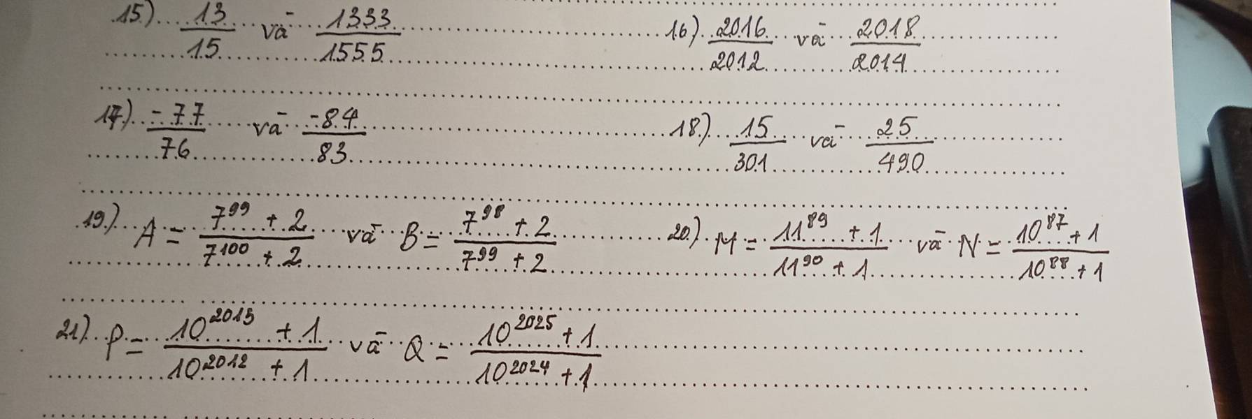 15). 
 13/15 sqrt (va)^-frac 5 
.  2016/2012 · voverline a·  2018/2014 
).  (-77)/77  v_a-  (-8.4)/...83...  187.  15/301 -frac  25/490 
49. ). A= (7^(89)+2)/7^(100)+2  vá B= (7^(98)+2)/7^(99)+2 
20). M= (11^(89)+1)/11^(90)+1 · voverline x· N= (10^(87)+1)/10^(88)+1 
81). P= (10^(2013)+1)/10^(2012)+1 · voverline a= (10^(2025)+1)/10^(2014)+1 