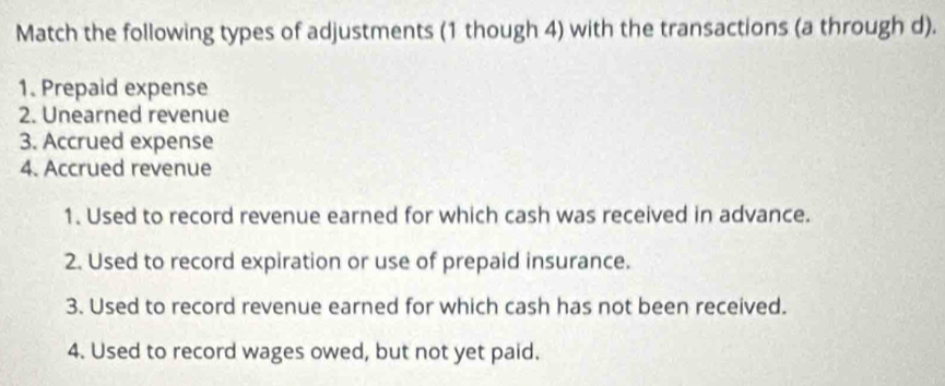 Match the following types of adjustments (1 though 4) with the transactions (a through d). 
1. Prepaid expense 
2. Unearned revenue 
3. Accrued expense 
4. Accrued revenue 
1. Used to record revenue earned for which cash was received in advance. 
2. Used to record expiration or use of prepaid insurance. 
3. Used to record revenue earned for which cash has not been received. 
4. Used to record wages owed, but not yet paid.