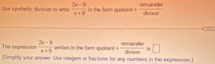 Use synthetic division to write  (2x-9)/x+9  in the form quotient + remainder/divisor . 
The expression  (2x-9)/x+9  written in the form quotient + remainder/divisor  is □. 
(Simplify your answer. Use integers or fractions for any numbers in the expression.)