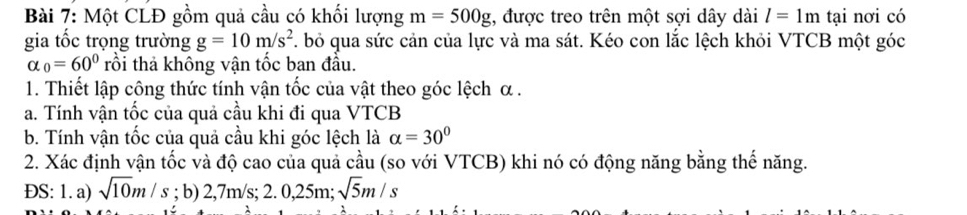 Một CLĐ gồm quả cầu có khối lượng m=500g , được treo trên một sợi dây dài l=1m tại nơi có 
gia tốc trọng trường g=10m/s^2. bỏ qua sức cản của lực và ma sát. Kéo con lắc lệch khỏi VTCB một góc
alpha _0=60° rồi thả không vận tốc ban đầu. 
1. Thiết lập công thức tính vận tốc của vật theo góc lệch α. 
a. Tính vận tốc của quả cầu khi đi qua VTCB
b. Tính vận tốc của quả cầu khi góc lệch là alpha =30°
2. Xác định vận tốc và độ cao của quả cầu (so với VTCB) khi nó có động năng bằng thế năng. 
ĐS: 1. a) sqrt(10)m/s; b) 2,7m/s; 2.0,25m; sqrt(5)m/s