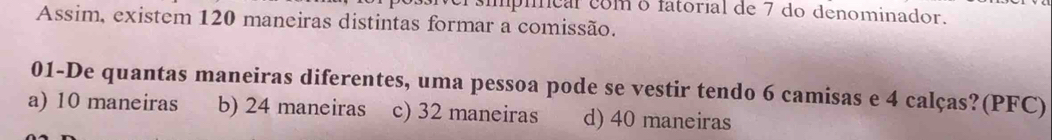 eríípíícal como fatorial de 7 do denominador.
Assim, existem 120 maneiras distintas formar a comissão.
01-De quantas maneiras diferentes, uma pessoa pode se vestir tendo 6 camisas e 4 calças?(PFC)
a) 10 maneiras b) 24 maneiras c) 32 maneiras d) 40 maneiras