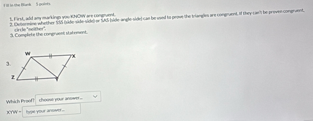 Fill in the Blank 5 points 
1. First, add any markings you KNOW are congruent. 
2. Determine whether SSS (side-side-side) or ŠAS (side-angle-side) can be used to prove the triangles are congruent. If they can't be proven congruent, 
circle “neither”. 
3. Complete the congruent statement. 
Which Proof? choose your answer...
XYW= type your answer...