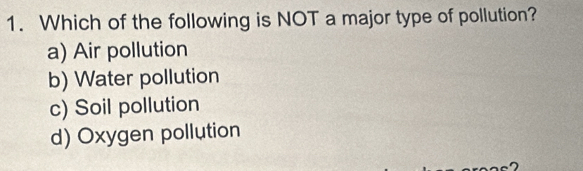 Which of the following is NOT a major type of pollution?
a) Air pollution
b) Water pollution
c) Soil pollution
d) Oxygen pollution