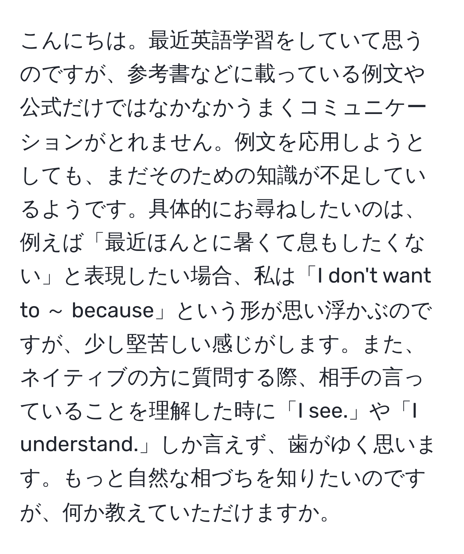 こんにちは。最近英語学習をしていて思うのですが、参考書などに載っている例文や公式だけではなかなかうまくコミュニケーションがとれません。例文を応用しようとしても、まだそのための知識が不足しているようです。具体的にお尋ねしたいのは、例えば「最近ほんとに暑くて息もしたくない」と表現したい場合、私は「I don't want to ～ because」という形が思い浮かぶのですが、少し堅苦しい感じがします。また、ネイティブの方に質問する際、相手の言っていることを理解した時に「I see.」や「I understand.」しか言えず、歯がゆく思います。もっと自然な相づちを知りたいのですが、何か教えていただけますか。