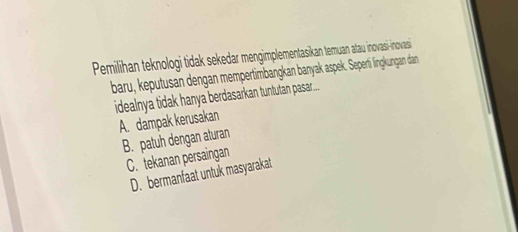 Pemilihan teknologi tidak sekedar mengimplementasikan temuan atau inovasi-inovasi
baru, keputusan dengan mempertimbangkan banyak aspek. Seperti lingkungan dan
idealnya tidak hanya berdasarkan tuntutan pasar...
A. dampak kerusakan
B. patuh dengan aturan
C. tekanan persaingan
D. bermanfaat untuk masyarakat