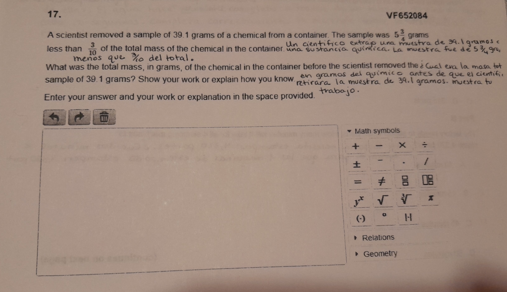 VF652084 
A scientist removed a sample of 39.1 grams of a chemical from a container. The sample was 5 3/4  grams
aramos 
less than  3/10  of the total mass of the chemical in the container, and so srand 
men 
What was the total mass, in grams, of the chemical in the container before the scientist removed the 
sample of 39.1 grams? Show your work or explain how you know. en gr 10 
Enter your answer and your work or explanation in the space provided. 
Math symbols 
+ x ÷ 

=
y^x sqrt()
x
(·) 0 H 
Relations 
Geometry