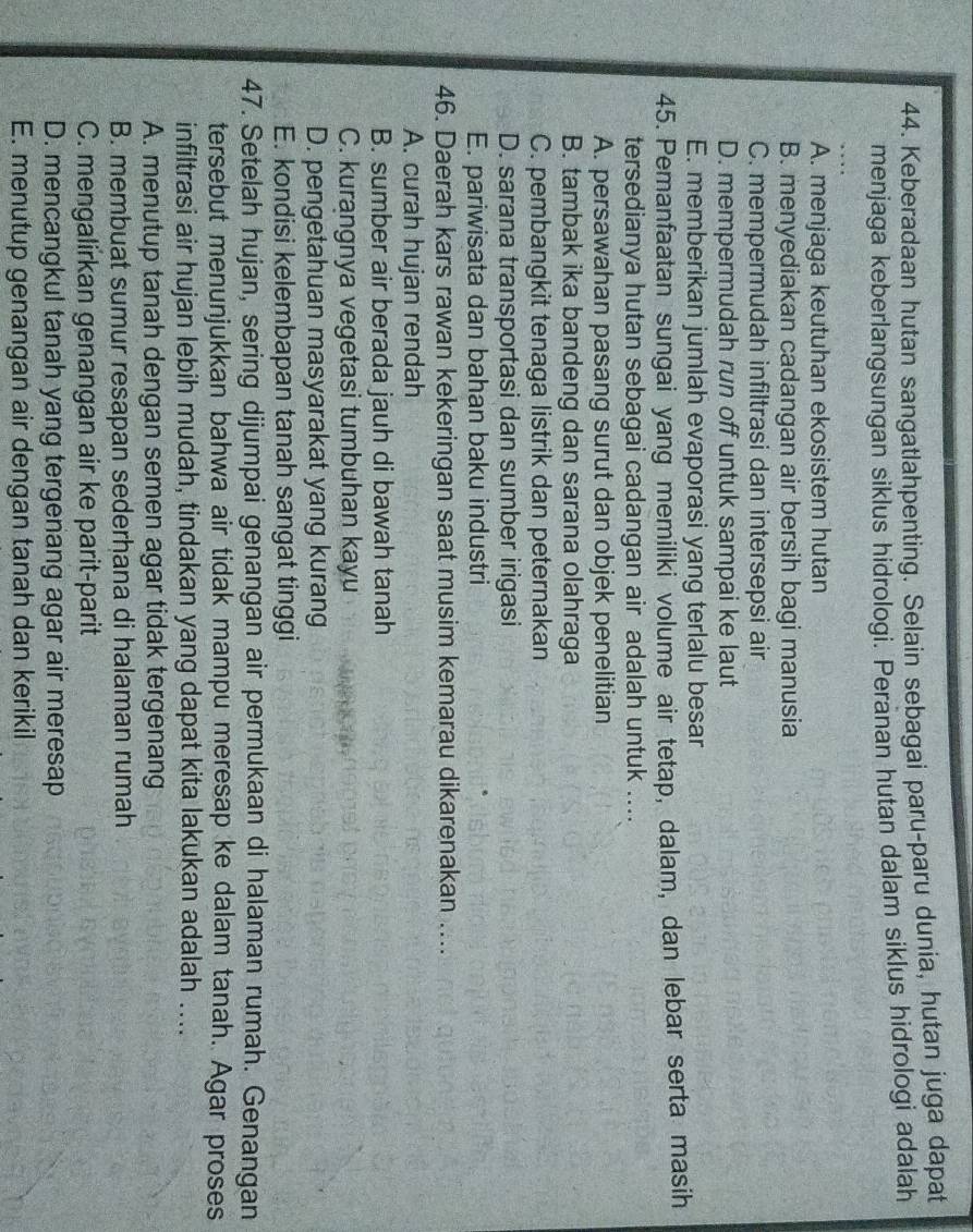Keberadaan hutan sangatlahpenting. Selain sebagai paru-paru dunia, hutan juga dapat
menjaga keberlangsungan siklus hidrologi. Peranan hutan dalam siklus hidrologi adalah
A. menjaga keutuhan ekosistem hutan
B. menyediakan cadangan air bersih bagi manusia
C. mempermudah infiltrasi dan intersepsi air
D. mempermudah run off untuk sampai ke laut
E. memberikan jumlah evaporasi yang terlalu besar
45. Pemanfaatan sungai yang memiliki volume air tetap, dalam, dan lebar serta masih
tersedianya hutan sebagai cadangan air adalah untuk ....
A. persawahan pasang surut dan objek penelitian
B. tambak ika bandeng dan sarana olahraga
C. pembangkit tenaga listrik dan peternakan
D. sarana transportasi dan sumber irigasi
E. pariwisata dan bahan baku industri
46. Daerah kars rawan kekeringan saat musim kemarau dikarenakan ....
A. curah hujan rendah
B. sumber air berada jauh di bawah tanah
C. kurangnya vegetasi tumbuhan kayu
D. pengetahuan masyarakat yang kurang
E. kondisi kelembapan tanah sangat tinggi
47. Setelah hujan, sering dijumpai genangan air permukaan di halaman rumah. Genangan
tersebut menunjukkan bahwa air tidak mampu meresap ke dalam tanah. Agar proses
infiltrasi air hujan lebih mudah, tindakan yang dapat kita lakukan adalah ....
A. menutup tanah dengan semen agar tidak tergenang
B. membuat sumur resapan sederhana di halaman rumah
C. mengalirkan genangan air ke parit-parit
D. mencangkul tanah yang tergenang agar air meresap
E. menutup genangan air dengan tanah dan kerikil