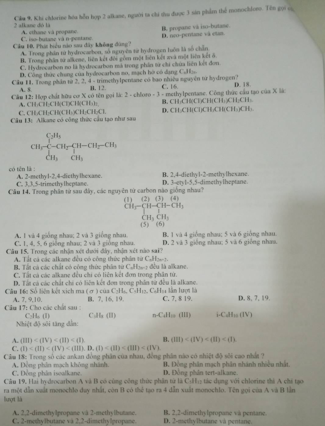 Khi chlorine hóa hỗn hợp 2 alkane, người ta chỉ thu được 3 sản phẩm thể monochloro. Tên gọi có
2 alkane đó là
A. ethane và propane. B. propane và iso-butane.
C. iso-butane và n-pentane. D. neo-pentane và etan.
Câu 10. Phát biểu nào sau đây không đúng?
A. Trong phân tử hydrocarbon, số nguyên tử hydrogen luôn là số chẵn.
B. Trong phân tử alkene, liên kết đôi gồm một liên kết πvà một liên kết δ.
C. Hydrocarbon no là hydrocarbon mà trong phân tử chỉ chứa liên kết đơn.
D. Công thức chung của hydrocarbon no, mạch hở có dạng C₆H₂₅.
Câu 11. Trong phân tử 2, 2, 4 - trimethylpentane có bao nhiêu nguyên tử hydrogen?
A. 8. B. 12. C. 16.
D. 18.
Câu 12: Hợp chất hữu cơ X có tên gọi là: 2 - chloro - 3 - methylpentane. Công thức cầu tạo của X là:
A. CH:CH _2CH(Cl)CH(CH_3)_2 B. CH₃CH(Cl)CH(CH₃)CH₂CH₃.
C. CH₃Cl I_2CH(CH_3)CH_2CH_2Cl. D. CH₃CH(Cl)CH₃CH(CH₃)CH₃.
Câu 13: Alkane có công thức cầu tạo như sau
CH_3^((C_2)H_5)CH_2· beginarrayr CH_2CH_3-CH_2-CH_3 CH_3CH_3endarray.
có tên là :
A. 2-methyl-2,4-diethylhexane. B. 2,4-diethyl-2-methylhexane.
C. 3,3,5-trimethylheptane. D. 3-etyl-5,5-dimethylheptane.
Câu 14. Trong phân tử sau dây, các nguyên tử carbon nào giống nhau?
(1)  (2) (3) (4)
CH_3-CH-CH-CH_3
CH_3CH_3
(5)  (6)
A. 1 và 4 giống nhau; 2 và 3 giống nhau. B. 1 và 4 giống nhau; 5 và 6 giống nhau.
C. 1, 4, 5, 6 giống nhau; 2 và 3 giống nhau. D. 2 và 3 giống nhau; 5 và 6 giống nhau.
Câu 15. Trong các nhận xét dưới đây, nhận xét nào sai?
A. Tất cả các alkane đều có công thức phân tử C_nH_2n+2.
B. Tất cả các chất có công thức phân tử C_nH_2n+2 đều là alkane.
C. Tắt cả các alkane đều chi có liên kết đơn trong phân tử.
D. Tất cả các chất chi có liên kết đơn trong phân tử đều là alkane.
Câu 16:So ổ liên kết xich ma (σ ) của C_2H_6,C_5H_12,C_6H 14 lần lượt là
A. 7. 9.10. B. 7, 16, 19. C. 7, 8 19. D. 8, 7, 19.
Câu 17: Cho các chất sau :
C _2H_6(l) C₃l 1_8(1 1 ) n-C_4H_10 (III) i - C_4H 10 (IV)
Nhiệt độ sôi tăng dần:
A. (III) B. (III)
C. (I)
Câu 18: Trong số các ankan đồng phân của nhau, đồng phân nào có nhiệt độ sôi cao nhất ?
A. Đồng phân mạch không nhánh. B. Đồng phân mạch phân nhánh nhiều nhất.
C. Đồng phân isoalkane. D. Đồng phân tert-alkane.
Câu 19. Hai hydrocarbon A và B có cùng công thức phân tử là C_5H_12 tác dụng với chlorine thì A chỉ tạo
ra một dẫn xuất monochlo duy nhất, còn B có thhat e tạo ra 4 dẫn xuất monochlo. Tên gọi của A và B lần
lượt là
A. 2,2-dimethylpropane và 2-methylbutane. B. 2,2-dimethylpropane và pentane.
C. 2-methylbutane và 2,2-dimethylpropane. D. 2-methylbutane và pentane.