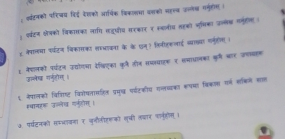 वर्षटनको परिचय दिई वेशको आर्थिक विकासमा यसको महलतव उल्लेख गनहोंस । 
३ पर्टन क्षेत्को विकासका लागि सडूघीय सरकार र स्थानीय तहको भूमिका उल्ले गनुहोस 
χ. नेपालमा पर्यटन विकासका समभावना के के छन्? तिनीहरूलाई ब्याख्या गरनुहोस i 
1. नेपालको पर्यटन उद्योगमा देखिएका कुनै तीन समस्याहरू र समाधानका कुर्म चार उपायहक 
उल्लेख ग्नहोस् । 
६ नेपालको विशिष्ट विशेषतासहित प्रमुख पर्यटकीय गन्तव्यका रूपमा विकास गर्न सकिने सात 
स्थानहरू उल्लेख गन्होस् । 
७. पर्यटनको समभावना र चुनौतीहरूको सची तयार पा्नुहोस् ।