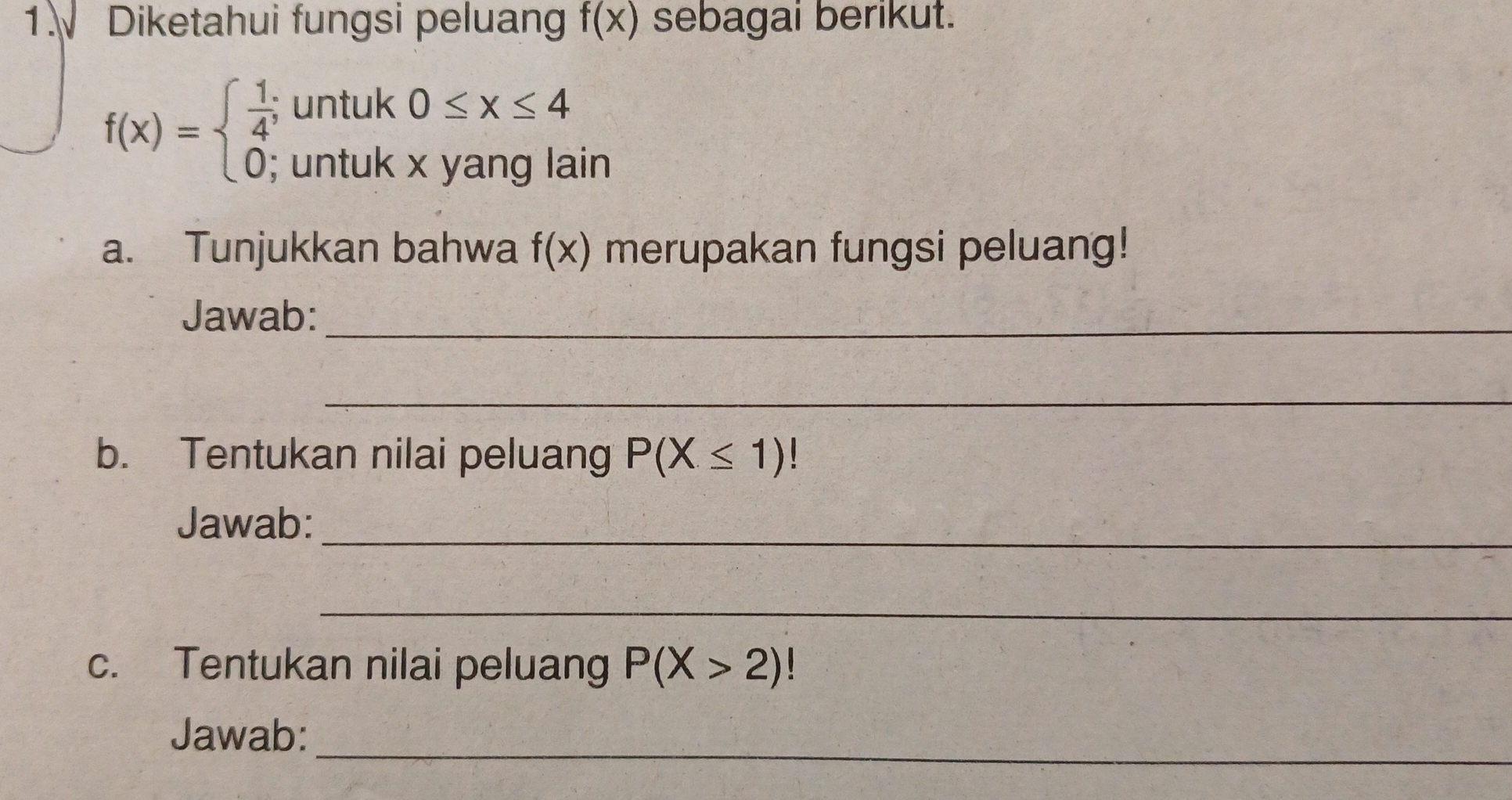 Diketahui fungsi peluan f(x) sebagai berikut.
f(x)=beginarrayl  1/4 ;untuk0≤ x≤ 4 0;untukxyanglainendarray.
a. Tunjukkan bahwa f(x) merupakan fungsi peluang! 
Jawab:_ 
_ 
b. Tentukan nilai peluang P(X≤ 1)!
_ 
Jawab: 
_ 
c. Tentukan nilai peluang P(X>2)
_ 
Jawab: