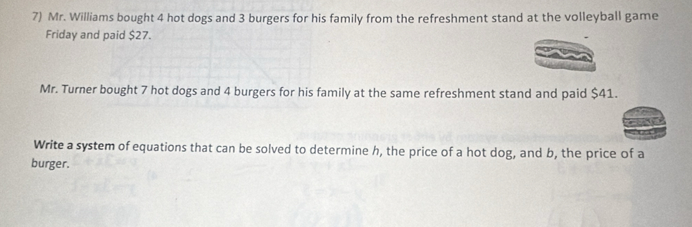 Mr. Williams bought 4 hot dogs and 3 burgers for his family from the refreshment stand at the volleyball game 
Friday and paid $27. 
Mr. Turner bought 7 hot dogs and 4 burgers for his family at the same refreshment stand and paid $41. 
Write a system of equations that can be solved to determine h, the price of a hot dog, and b, the price of a 
burger.