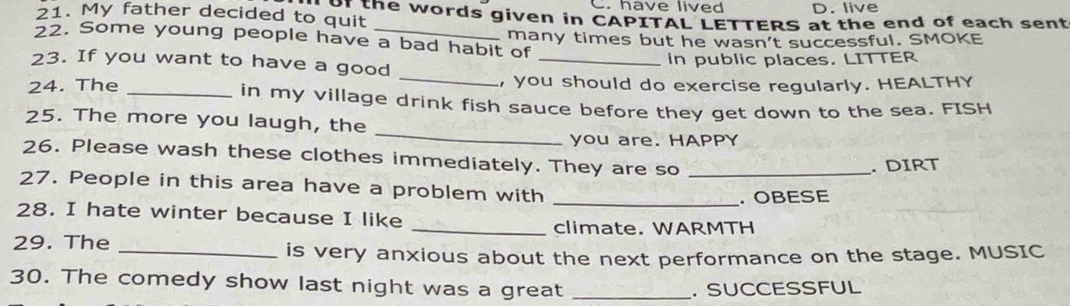 have lived D. live
21. My father decided to quit of the words given in CAPITAL LETTERS at the end of each sent
22. Some young people have a bad habit of many times but he wasn't successful. SMOKE
_
23. If you want to have a good _in public places. LITTER
24. The _, you should do exercise regularly. HEALTHY
in my village drink fish sauce before they get down to the sea. FISH
_
25. The more you laugh, the
you are. HAPPY
26. Please wash these clothes immediately. They are so_
. DIRT
27. People in this area have a problem with
_.OBESE
28. I hate winter because I like
_climate. WARMTH
29. The
_is very anxious about the next performance on the stage. MUSIC
30. The comedy show last night was a great_
. SUCCESSFUL