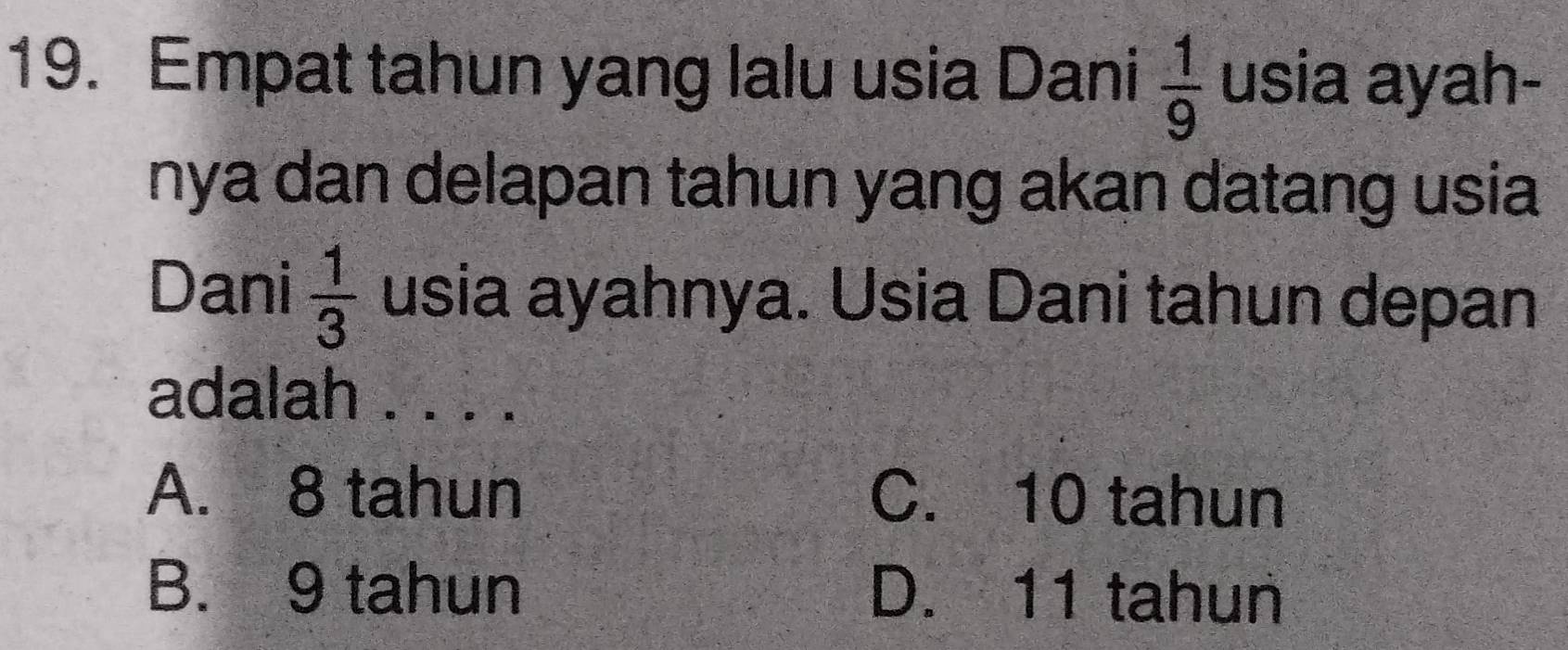 Empat tahun yang lalu usia Dani  1/9  usia ayah-
nya dan delapan tahun yang akan datang usia
Dani  1/3  usia ayahnya. Usia Dani tahun depan
adalah . . . .
A. 8 tahun C. 10 tahun
B. 9 tahun D. 11 tahun