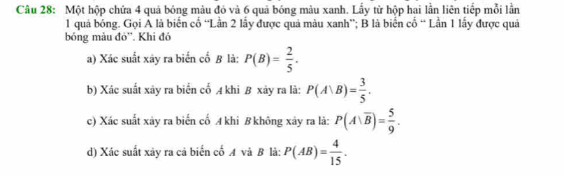 Một hộp chứa 4 quả bóng màu đỏ và 6 quả bóng màu xanh. Lấy từ hộp hai lần liên tiếp mỗi lần
1 quả bóng. Gọi A là biến cố “Lần 2 lấy được quả màu xanh”; B là biển cố “ Lần 1 lấy được quả 
bóng màu đỏ'. Khi đó 
a) Xác suất xây ra biến cố B là: P(B)= 2/5 . 
b) Xác suất xảy ra biển cố A khi B xảy ra là: P(A|B)= 3/5 . 
c) Xác suất xảy ra biến cố A khi B không xảy ra là: P(A|overline B)= 5/9 . 
d) Xác suất xảy ra cả biển cố A và B là: P(AB)= 4/15 .