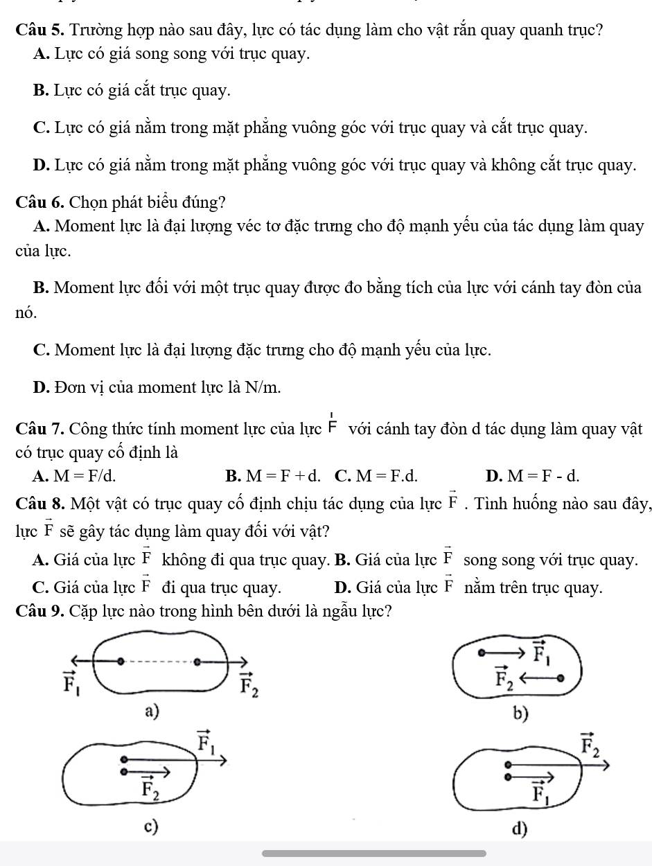 Trường hợp nào sau đây, lực có tác dụng làm cho vật rắn quay quanh trục?
A. Lực có giá song song với trục quay.
B. Lực có giá cắt trục quay.
C. Lực có giá nằm trong mặt phẳng vuông góc với trục quay và cắt trục quay.
D. Lực có giá nằm trong mặt phẳng vuông góc với trục quay và không cắt trục quay.
Câu 6. Chọn phát biểu đúng?
A. Moment lực là đại lượng véc tơ đặc trưng cho độ mạnh yểu của tác dụng làm quay
của lực.
B. Moment lực đối với một trục quay được đo bằng tích của lực với cánh tay đòn của
nó.
C. Moment lực là đại lượng đặc trưng cho độ mạnh yếu của lực.
D. Đơn vị của moment lực là N/m.
Câu 7. Công thức tính moment lực của lực  1/F  với cánh tay đòn d tác dụng làm quay vật
có trục quay cố định là
A. M=F/d. B. M=F+d. C. M=F.d. D. M=F-d.
Câu 8. Một vật có trục quay cổ định chịu tác dụng của lực vector F. Tình huống nào sau đây,
lực vector F sẽ gây tác dụng làm quay đối với vật?
A. Giá của lực vector F không đi qua trục quay. B. Giá của lực vector F song song với trục quay.
C. Giá của lực vector F đi qua trục quay. D. Giá của lực vector F nằm trên trục quay.
Câu 9. Cặp lực nào trong hình bên dưới là ngẫu lực?
vector F_1
vector F_1
vector F_2
vector F_2
a)
b)
vector F_1
vector F_2
c)