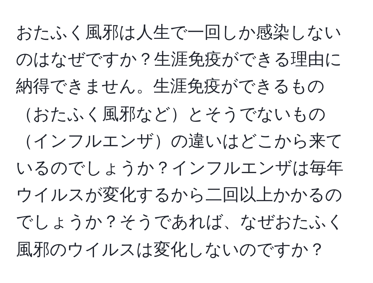 おたふく風邪は人生で一回しか感染しないのはなぜですか？生涯免疫ができる理由に納得できません。生涯免疫ができるものおたふく風邪などとそうでないものインフルエンザの違いはどこから来ているのでしょうか？インフルエンザは毎年ウイルスが変化するから二回以上かかるのでしょうか？そうであれば、なぜおたふく風邪のウイルスは変化しないのですか？