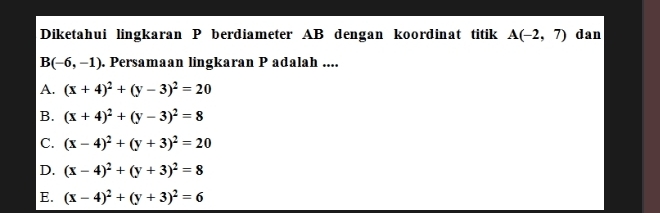 Diketahui lingkaran P berdiameter AB dengan koordinat titik A(-2,7) dan
B(-6,-1). Persamaan lingkaran P adalah ....
A. (x+4)^2+(y-3)^2=20
B. (x+4)^2+(y-3)^2=8
C. (x-4)^2+(y+3)^2=20
D. (x-4)^2+(y+3)^2=8
E. (x-4)^2+(y+3)^2=6