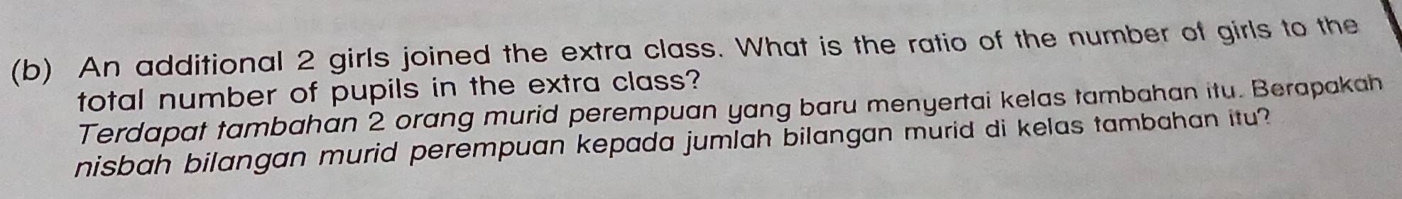 An additional 2 girls joined the extra class. What is the ratio of the number of girls to the 
total number of pupils in the extra class? 
Terdapat tambahan 2 orang murid perempuan yang baru menyertai kelas tambahan itu. Berapakah 
nisbah bilangan murid perempuan kepada jumlah bilangan murid di kelas tambahan itu?