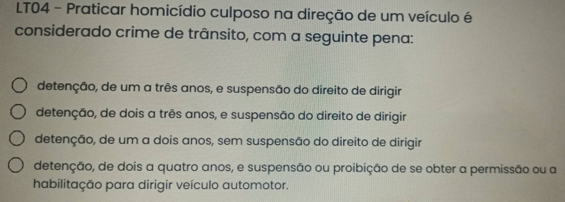 LT04 - Praticar homicídio culposo na direção de um veículo é
considerado crime de trânsito, com a seguinte pena:
detenção, de um a três anos, e suspensão do direito de dirigir
detenção, de dois a três anos, e suspensão do direito de dirigir
detenção, de um a dois anos, sem suspensão do direito de dirigir
detenção, de dois a quatro anos, e suspensão ou proibição de se obter a permissão ou a
habilitação para dirigir veículo automotor.