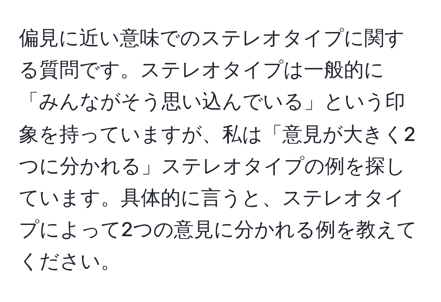 偏見に近い意味でのステレオタイプに関する質問です。ステレオタイプは一般的に「みんながそう思い込んでいる」という印象を持っていますが、私は「意見が大きく2つに分かれる」ステレオタイプの例を探しています。具体的に言うと、ステレオタイプによって2つの意見に分かれる例を教えてください。