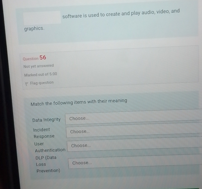 software is used to create and play audio, video, and 
graphics. 
Question 56 
Not yet answered 
Marked out of 5.00 
Flag question 
Match the following items with their meaning 
Data Integrity Choose... 
Incident Choose... 
Response 
User Choose... 
Authentication 
DLP (Data 
Loss Choose... 
Prevention)