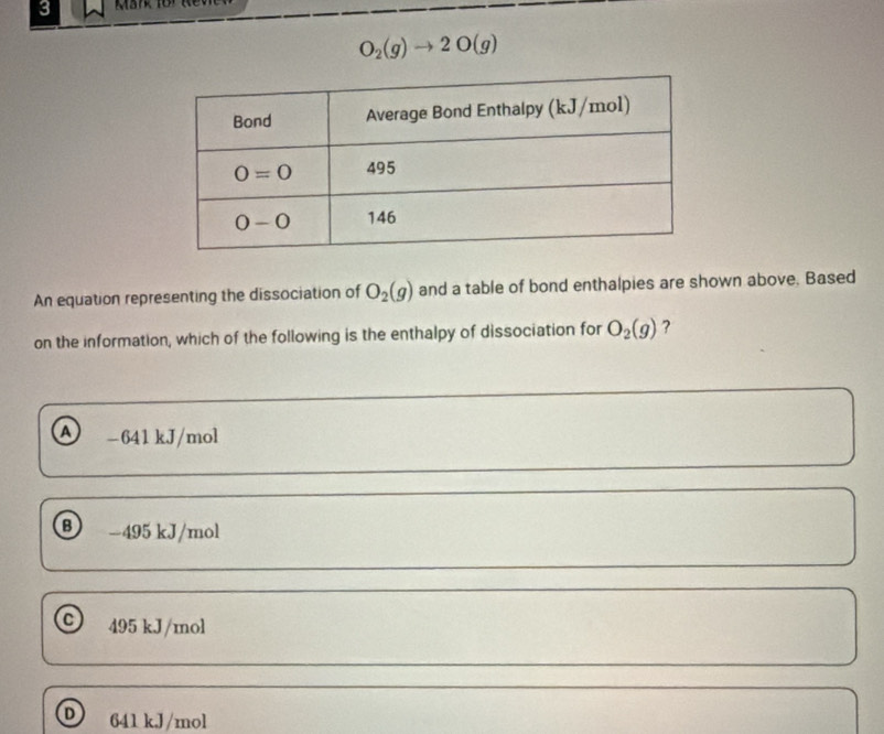 3
O_2(g)to 2O(g)
An equation representing the dissociation of O_2(g) and a table of bond enthalpies are shown above. Based
on the information, which of the following is the enthalpy of dissociation for O_2(g) ?
A -641kJ/mol
B) -495 kJ/mol
C 495 kJ/mol
D 641 kJ/mol