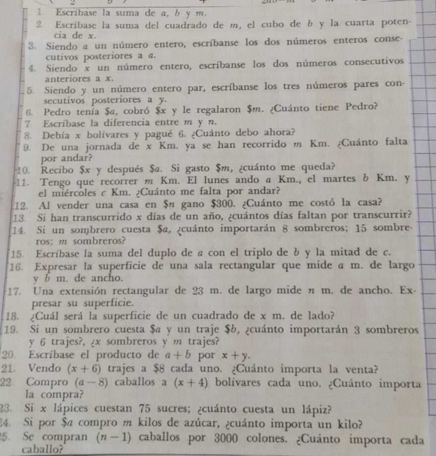 Escríbase la suma de a, b y m.
2. Escríbase la suma del cuadrado de m, el cubo de b y la cuarta poten-
cia de x.
3. Siendo a un número entero, escríbanse los dos números enteros conse-
cutivos posteriores a a.
4. Siendo x un número entero, escríbanse los dos números consecutivos
anteriores a x.
5. Siendo y un número entero par, escríbanse los tres números pares con-
secutivos posteriores a y.
6. Pedro tenía $a, cobró $x y le regalaron $m. ¿Cuánto tiene Pedro?
7 Escríbase la diferencia entre m y n.
8. Debía x bolívares y pagué 6. ¿Cuánto debo ahora?
9. De una jornada de x Km. ya se han recorrido m Km. ¿Cuánto falta
por andar?
10. Recibo $x y después $a. Si gasto $m, ¿cuánto me queda?
-11. Tengo que recorrer m Km. El lunes ando a Km., el martes b Km. y
el miércoles c Km. ¿Cuánto me falta por andar?
12. Al vender una casa en $n gano $300. ¿Cuánto me costó la casa?
13. Si han transcurrido x días de un año, ¿cuántos días faltan por transcurrir?
14. Si un sombrero cuesta $a, ¿cuánto importarán 8 sombreros; 15 sombre-
ros; m sombreros?
15. Escríbase la suma del duplo de a con el triplo de b y la mitad de c.
16. Expresar la superficie de una sala rectangular que mide a m. de largo
y b m. de ancho.
17. Una extensión rectangular de 23 m. de largo mide n m. de ancho. Ex-
presar su superficie.
18. ¿Cuál será la superficie de un cuadrado de x m. de lado?
19. Si un sombrero cuesta $a y un traje $b, ¿cuánto importarán 3 sombreros
y 6 trajes?, ¿x sombreros y m trajes?
20. Escríbase el producto de a+b por x+y.
21. Vendo (x+6) trajes a $8 cada uno. ¿Cuánto importa la venta?
22 Compro (a-8) caballos a (x+4) bolívares cada uno. ¿Cuánto importa
la compra?
23. Si x lápices cuestan 75 sucres; ¿cuánto cuesta un lápiz?
24. Si por $a compro m kilos de azúcar, ¿cuánto importa un kilo?
5. Se compran (n-1) caballos por 3000 colones. ¿Cuánto importa cada
caballo?