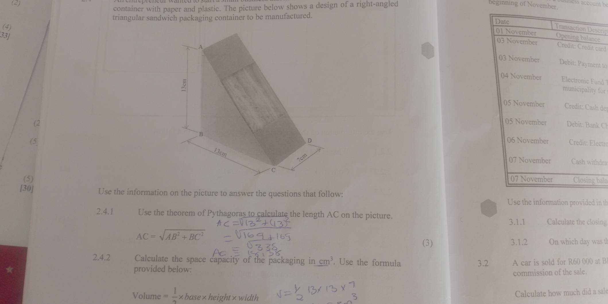 (2) beginning of November.
container with paper and plastic. The picture below shows a design of a right-angled
triangular sandwich packaging container to be manufactured.
(4)
crip
33]e
card
nt to
nd 
for
der
(2k Cl
 
(5ectro
hdra
(5)bala
[30]
Use the information on the picture to answer the questions that follow:
Use the information provided in th
2.4.1 Use the theorem of Pythagoras to calculate the length AC on the picture.
AC
3.1.1 Calculate the closing
AC=sqrt(AB^2+BC^2)
(3) 3.1.2 On which day was th
2.4.2 Calculate the space capacity of the packaging in cm^3. Use the formula A car is sold for R60 000 at B
provided below: 3.2
commission of the sale.
Volume = 1/2 * base×height×width
Calculate how much did a sal