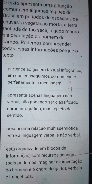 texto apresenta uma situação
comum em algumas regiões do
Brasil em períodos de escassez de
chuvas: a vegetação morta, a terra
rachada de tão seca, o gado magro
e a desolação do homem do
campo. Podemos compreender
todas essas informações porque o
texto
pertence ao gênero textual infográfico,
em que conseguimos compreendér
perfeitamente a mensagem.
apresenta apenas linguagem não
verbal, não podendo ser classificado
como infográfico, mas repleto de
sentido.
possui uma relação multissemiótica
entre a linguagem verbal e não verbal.
está organizado em blocos de
informação, com recursos sonoros
(pois podemos imaginar a lamentação
do homem e o choro do gado), verbais
e imagéticos.