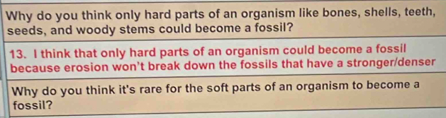 Why do you think only hard parts of an organism like bones, shells, teeth, 
seeds, and woody stems could become a fossil? 
13. I think that only hard parts of an organism could become a fossil 
because erosion won't break down the fossils that have a stronger/denser 
Why do you think it's rare for the soft parts of an organism to become a 
fossil?