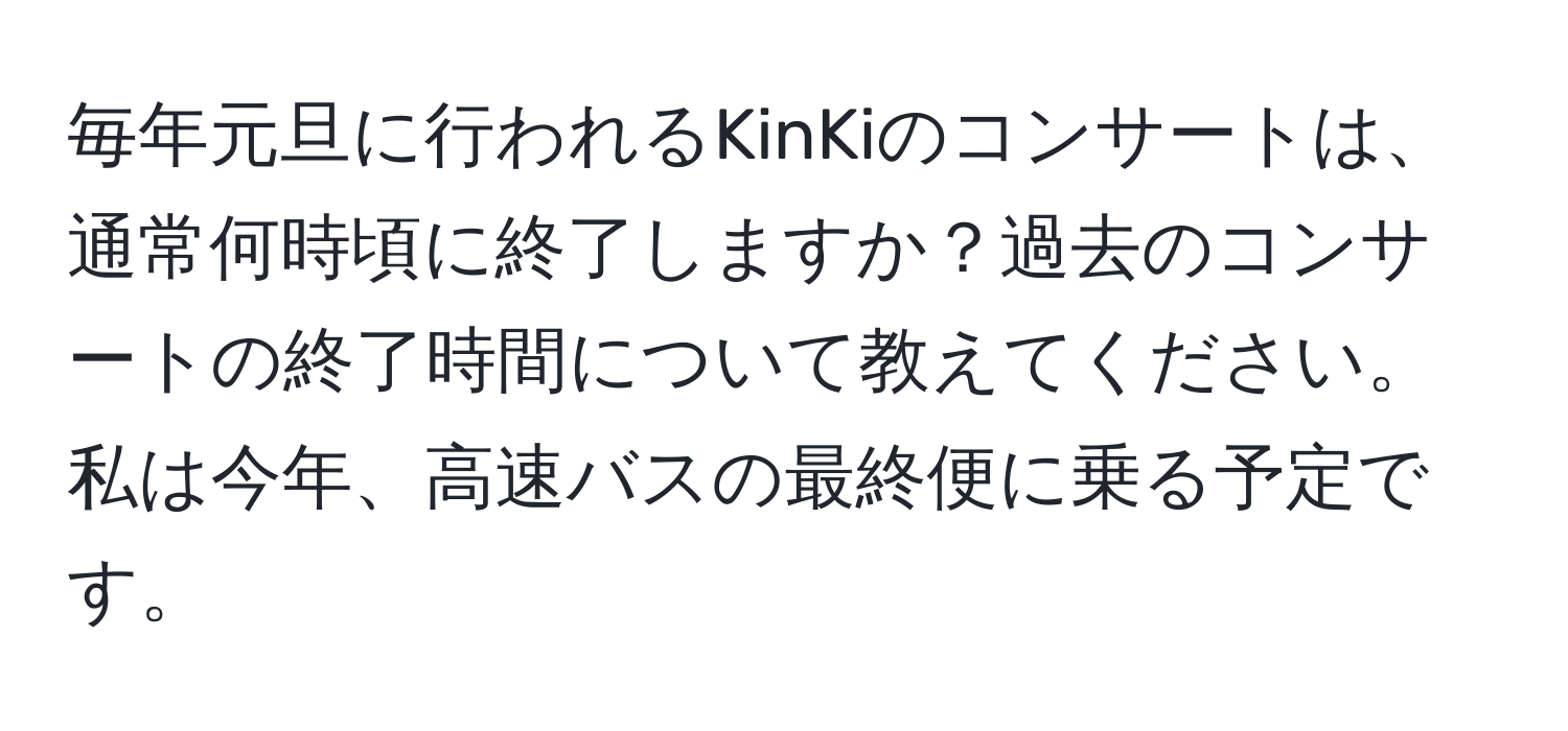 毎年元旦に行われるKinKiのコンサートは、通常何時頃に終了しますか？過去のコンサートの終了時間について教えてください。私は今年、高速バスの最終便に乗る予定です。