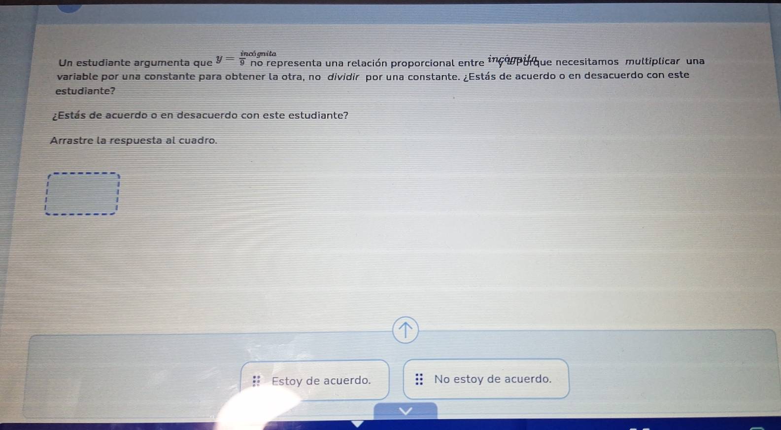 cógnita
Un estudiante argumenta que y= in/9  co no representa una relación proporcional entre incompurque necesitamos multiplicar una
variable por una constante para obtener la otra, no dividir por una constante. ¿Estás de acuerdo o en desacuerdo con este
estudiante?
¿Estás de acuerdo o en desacuerdo con este estudiante?
Arrastre la respuesta al cuadão.
: Estoy de acuerdo. No estoy de acuerdo.