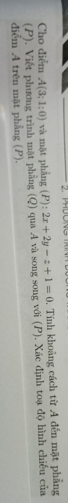 PHONG TR 
Cho điểm A(3;1;0) và mặt phẳng (P): 2x+2y-z+1=0. Tính khoảng cách từ A đến mặt phẳng 
(P). Viết phương trình mặt phẳng (Q) qua A và song song với (P). Xác định toạ độ hình chiếu của 
điểm A trên mặt phẳng (P).