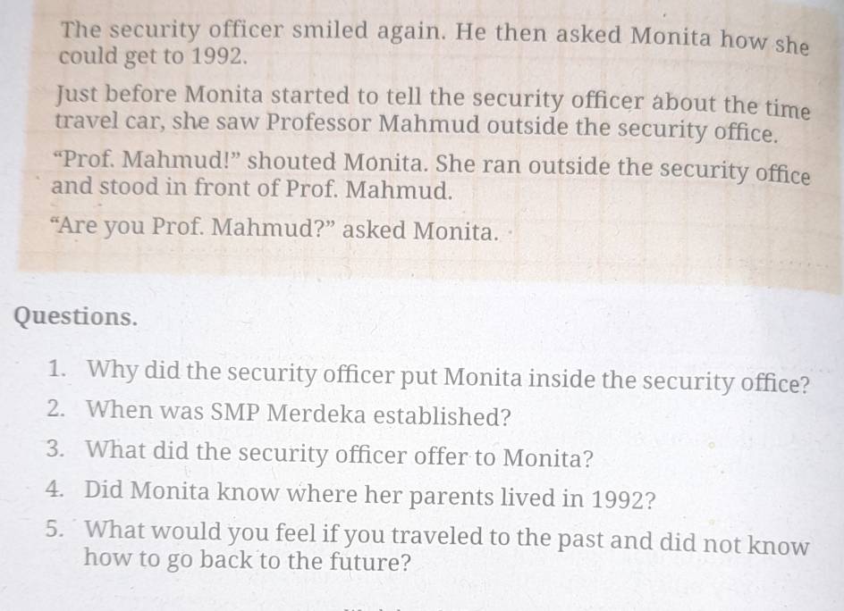 The security officer smiled again. He then asked Monita how she 
could get to 1992. 
Just before Monita started to tell the security officer about the time 
travel car, she saw Professor Mahmud outside the security office. 
“Prof. Mahmud!” shouted Monita. She ran outside the security office 
and stood in front of Prof. Mahmud. 
“Are you Prof. Mahmud?” asked Monita. 
Questions. 
1. Why did the security officer put Monita inside the security office? 
2. When was SMP Merdeka established? 
3. What did the security officer offer to Monita? 
4. Did Monita know where her parents lived in 1992? 
5. What would you feel if you traveled to the past and did not know 
how to go back to the future?