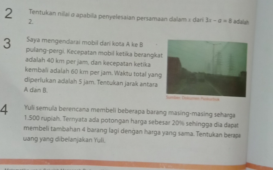 Tentukan nilai α apabila penyelesaian persamaan dalam x dari 3x-a=8 adalah 
2. 
Saya mengendarai mobil dari kota A ke B
3 pulang-pergi. Kecepatan mobil ketika berangka 
adalah 40 km per jam, dan kecepatan ketika 
kembali adalah 60 km per jam. Waktu total yang 
diperlukan adalah 5 jam. Tentukan jarak antara
A dan B. 
4 Yuli semula berencana membeli beberapa barang masing-masing seharga
1.500 rupiah. Ternyata ada potongan harga sebesar 20% sehingga dia dapat 
membeli tambahan 4 barang lagi denġan harga yang sama. Tentukan berapa 
uang yang dibelanjakan Yuli.