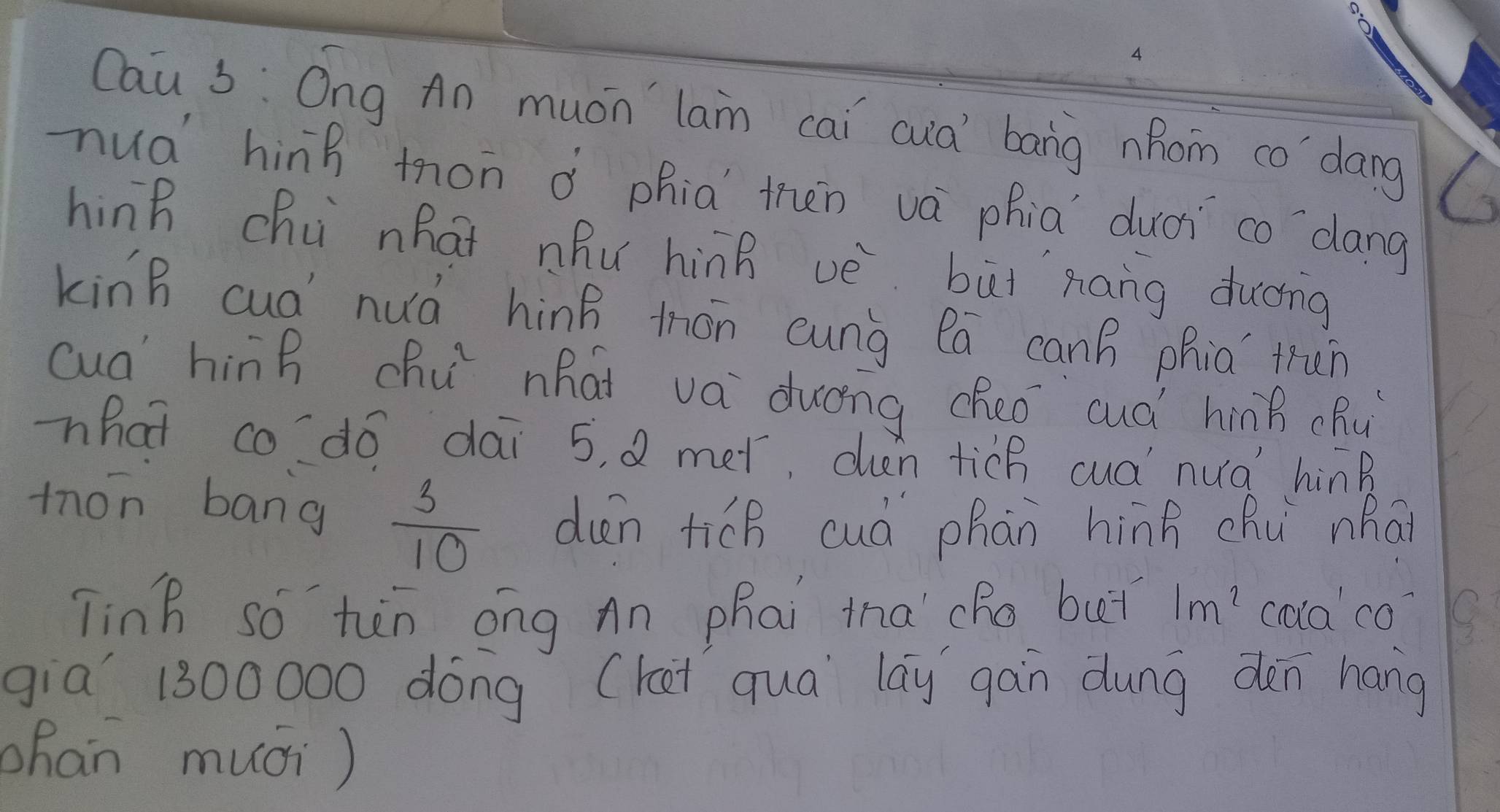 Cau s: Ong An mucn lan cai cuà bang hom co'`dang 
nuà hinh mon à phia then vá phia duài co `dang 
hing chú nhat nhu hinB vè buǐnáng ducng 
kinB cua nuá hing thón cunà la can phia trùn 
cua hinh chu nhai va dung cheo cuà híng chǔ) 
what codo dai 5, Q met, duen tich cuá nua hinB 
mon bang
 3/10  dun tich cuà phàn hình chú whāi 
Tinh so hàn ong An phai tha cho buǐ 1m^2 calaco? 
gia` 1300000 dóng (kat qua lay gàn dung dèn hang 
han muci )