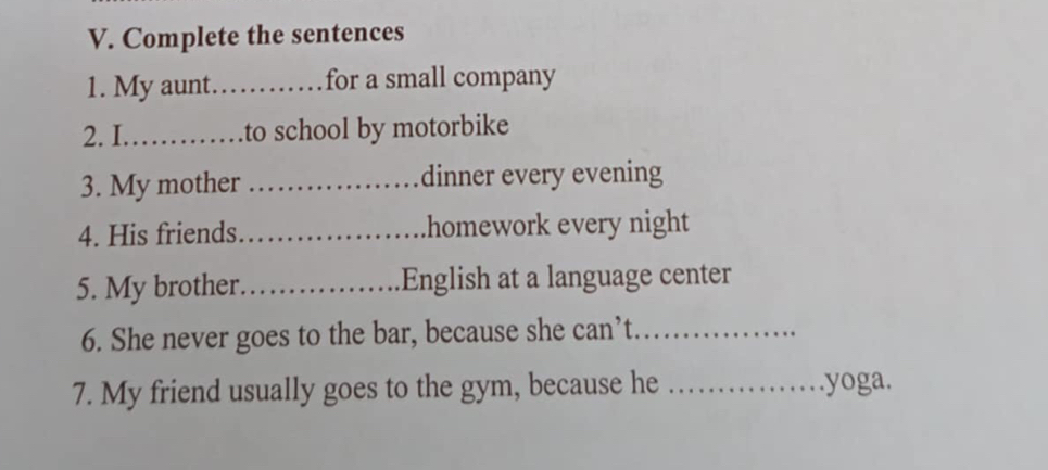 Complete the sentences 
1. My aunt._ for a small company 
2. I_ to school by motorbike 
3. My mother _dinner every evening 
4. His friends _homework every night 
5. My brother._ English at a language center 
6. She never goes to the bar, because she can’t_ 
7. My friend usually goes to the gym, because he _yoga.