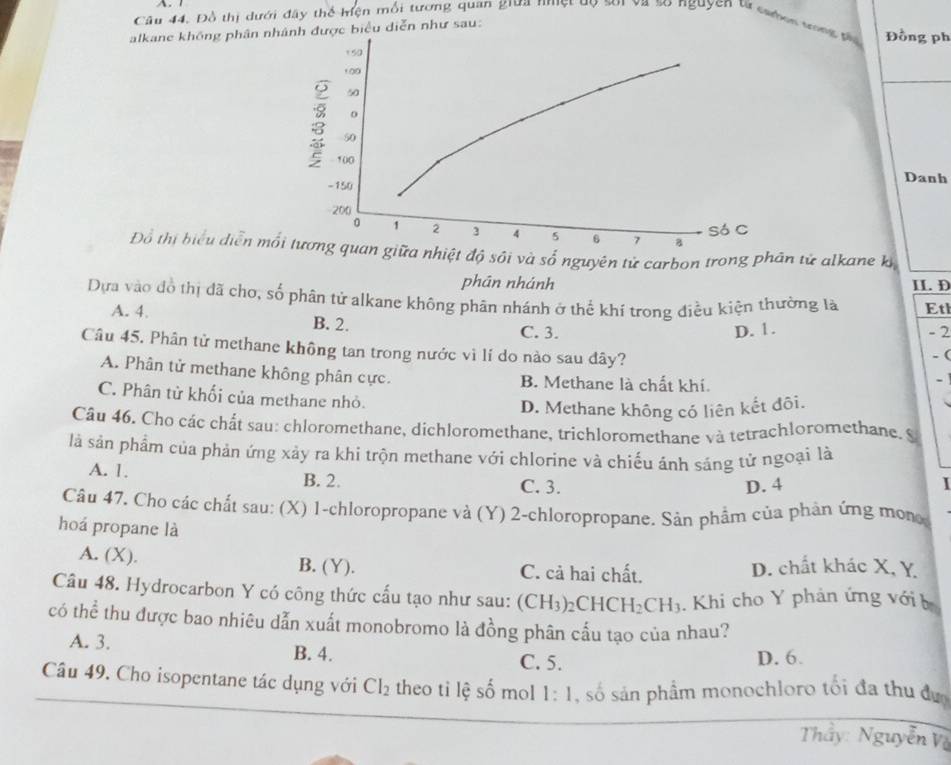 Câu 44, Đồ thị dưới đây thể hiện mối tương quan giữa nmệt uọ soi và so nguyện từ caen tn g  t Đồng ph
alkane không phân nh được biểu diễn như sau:
Danh
Đổ thị biểu diễn mn giữa nhiệt độ sôi và số nguyên tử carbon trong phân tử alkane kỳ
phān nhánh II. D
Dựa vào đồ thị đã cho, số phân tử alkane không phân nhánh ở thế khí trong điều kiện thường là Eth
A. 4. B. 2.
C. 3. D. 1. - 2
Câu 45. Phân tử methane không tan trong nước vì lí do nào sau đây? . (
A. Phân tử methane không phân cực. B. Methane là chất khí.
-
C. Phân từ khối của methane nhỏ.
D. Methane không có liên kết đôi.
Câu 46. Cho các chất sau: chloromethane, dichloromethane, trichloromethane và tetrachloromethane. S
là sản phẩm của phản ứng xảy ra khi trộn methane với chlorine và chiếu ánh sáng tử ngoại là
A. 1. B. 2. C. 3.
D. 4 I
Câu 47. Cho các chất sau: (X) 1-chloropropane và (Y) 2-chloropropane. Sản phẩm của phản ứng mon
hoá propane là
A. (X). B. (Y). C. cả hai chất. D. chất khác X, Y
Câu 48. Hydrocarbon Y có công thức cấu tạo như sau: (CH_3)_2 CH CH_2CH_3. Khi cho Y phản ứng với b
có thể thu được bao nhiêu dẫn xuất monobromo là đồng phân cấu tạo của nhau?
A. 3. B. 4.
C. 5. D. 6.
Câu 49. Cho isopentane tác dụng với Cl_2 theo tỉ lệ số mol 1: 1, số sản phầm monochloro tối đa thu đự
Thầy: Nguyễn Và