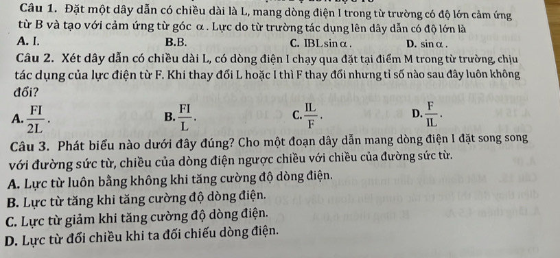 Đặt một dây dẫn có chiều dài là L, mang dòng điện I trong từ trường có độ lớn cảm ứng
từ B và tạo với cảm ứng từ góc α. Lực do từ trường tác dụng lên dây dẫn có độ lớn là
A. I. B.B. C. IBLsinα. D. sinα.
Câu 2. Xét dây dẫn có chiều dài L, có dòng điện I chạy qua đặt tại điểm M trong từ trường, chịu
tác dụng của lực điện từ F. Khi thay đối L hoặc I thì F thay đối nhưng tỉ số nào sau đây luôn không
đổi?
A.  FI/2L .  FI/L .  IL/F .  F/IL . 
B.
C.
D.
Câu 3. Phát biểu nào dưới đây đúng? Cho một đoạn dây dẫn mang dòng điện I đặt song song
với đường sức từ, chiều của dòng điện ngược chiều với chiều của đường sức từ.
A. Lực từ luôn bằng không khi tăng cường độ dòng điện.
B. Lực từ tăng khi tăng cường độ dòng điện.
C. Lực từ giảm khi tăng cường độ dòng điện.
D. Lực từ đổi chiều khi ta đối chiếu dòng điện.